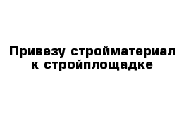 Привезу стройматериал к стройплощадке